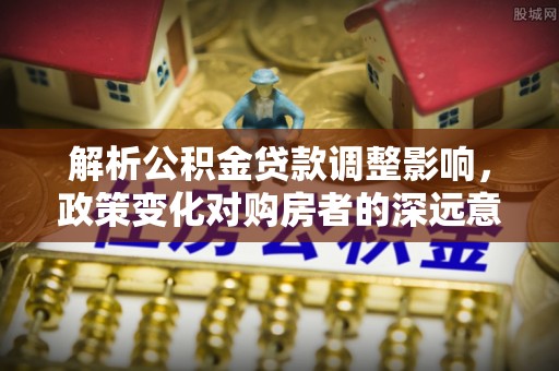 常平解析公积金贷款调整影响，政策变化对购房者的深远意义