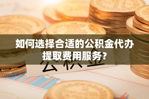 常平如何选择合适的公积金代办提取费用服务？