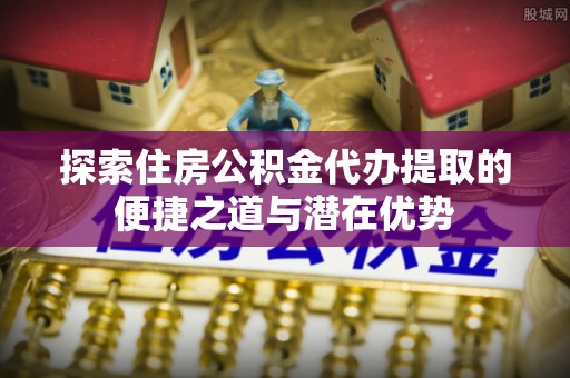 常平探索住房公积金代办提取的便捷之道与潜在优势