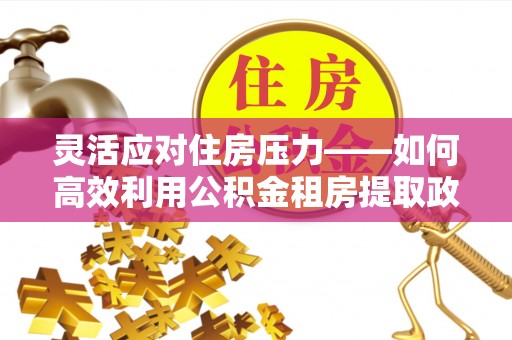 常平灵活应对住房压力——如何高效利用公积金租房提取政策