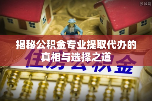常平揭秘公积金专业提取代办的真相与选择之道