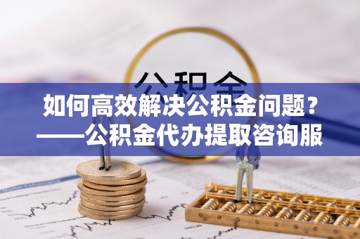 常平如何高效解决公积金问题？——公积金代办提取咨询服务指南