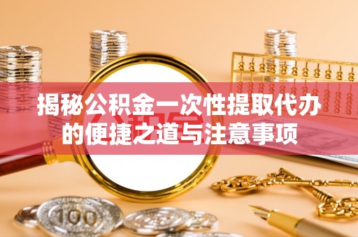 常平揭秘公积金一次性提取代办的便捷之道与注意事项