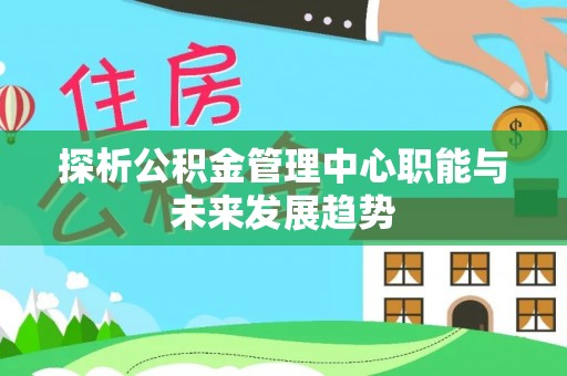 常平探析公积金管理中心职能与未来发展趋势