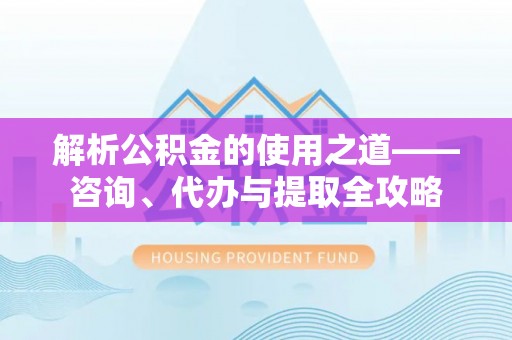 常平解析公积金的使用之道——咨询、代办与提取全攻略