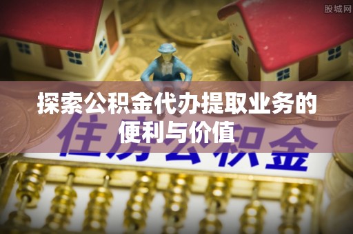 常平探索公积金代办提取业务的便利与价值
