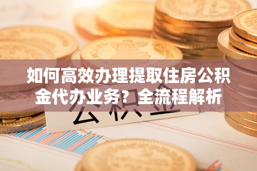 常平如何高效办理提取住房公积金代办业务？全流程解析