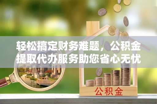 常平轻松搞定财务难题，公积金提取代办服务助您省心无忧