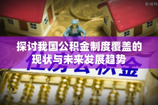 常平探讨我国公积金制度覆盖的现状与未来发展趋势