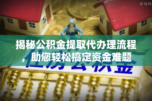 常平揭秘公积金提取代办理流程，助您轻松搞定资金难题