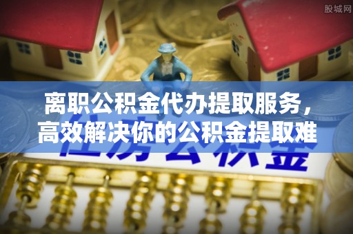 常平离职公积金代办提取服务，高效解决你的公积金提取难题