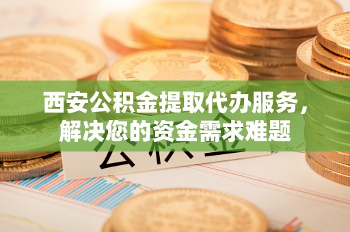 常平西安公积金提取代办服务，解决您的资金需求难题