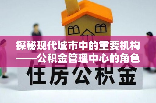 常平探秘现代城市中的重要机构——公积金管理中心的角色与使命