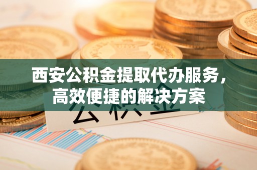 常平西安公积金提取代办服务，高效便捷的解决方案