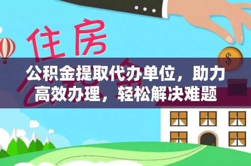 常平公积金提取代办单位，助力高效办理，轻松解决难题