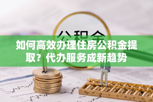 常平如何高效办理住房公积金提取？代办服务成新趋势
