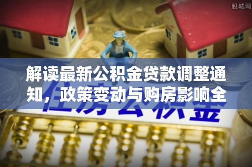 常平解读最新公积金贷款调整通知，政策变动与购房影响全解析
