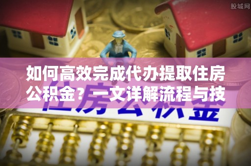 常平如何高效完成代办提取住房公积金？一文详解流程与技巧