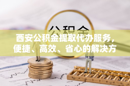 常平西安公积金提取代办服务，便捷、高效、省心的解决方案