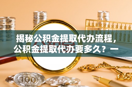 常平揭秘公积金提取代办流程，公积金提取代办要多久？一文读懂