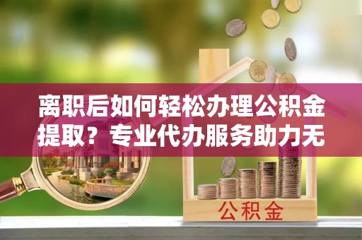 常平离职后如何轻松办理公积金提取？专业代办服务助力无忧