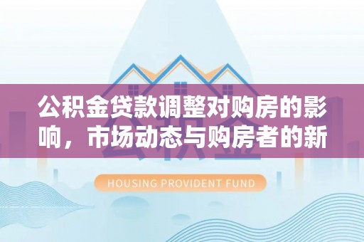 常平公积金贷款调整对购房的影响，市场动态与购房者的新选择