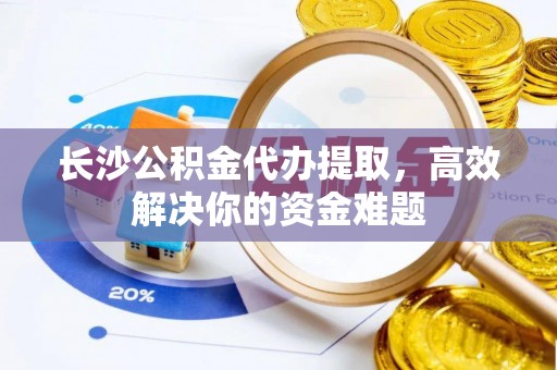 常平长沙公积金代办提取，高效解决你的资金难题