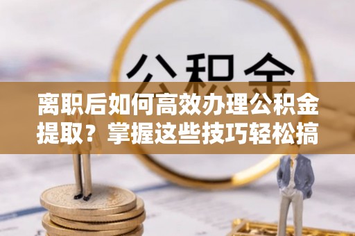 常平离职后如何高效办理公积金提取？掌握这些技巧轻松搞定
