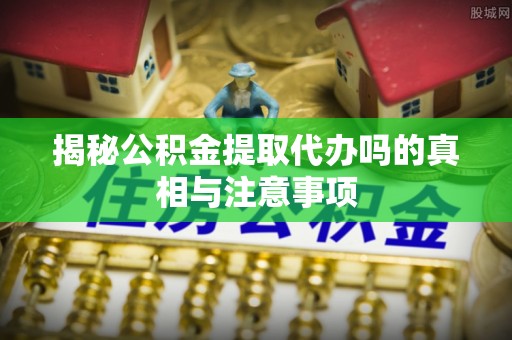 常平揭秘公积金提取代办吗的真相与注意事项