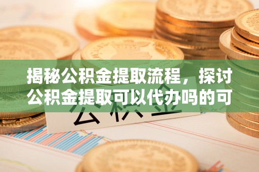 常平揭秘公积金提取流程，探讨公积金提取可以代办吗的可行性与注意事项