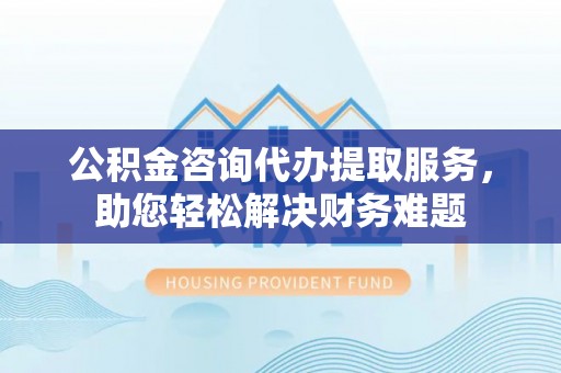 常平公积金咨询代办提取服务，助您轻松解决财务难题