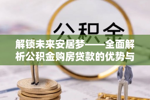 常平解锁未来安居梦——全面解析公积金购房贷款的优势与策略