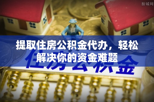 常平提取住房公积金代办，轻松解决你的资金难题