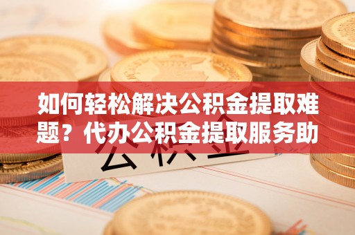 常平如何轻松解决公积金提取难题？代办公积金提取服务助您一臂之力