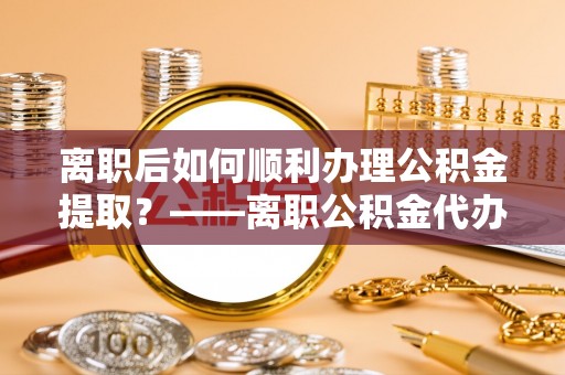 常平离职后如何顺利办理公积金提取？——离职公积金代办提取全攻略