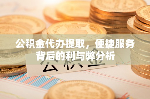 常平公积金代办提取，便捷服务背后的利与弊分析
