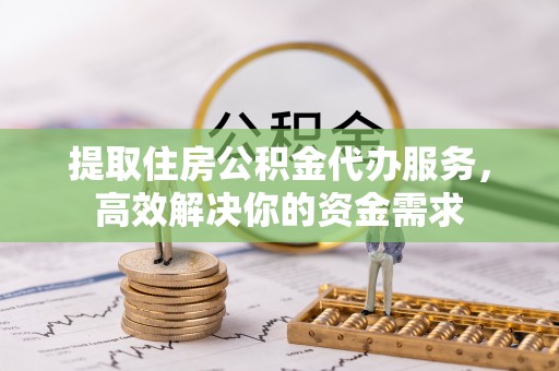 常平提取住房公积金代办服务，高效解决你的资金需求