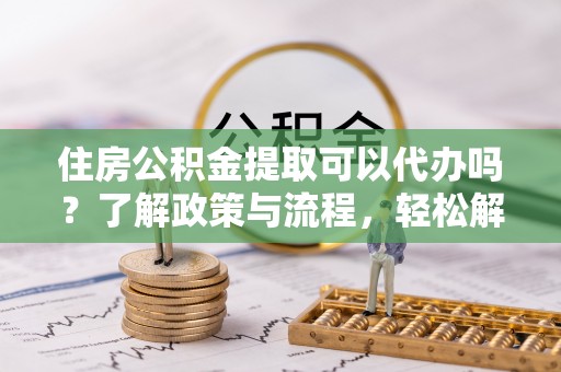 常平住房公积金提取可以代办吗？了解政策与流程，轻松解决你的疑问