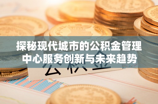常平探秘现代城市的公积金管理中心服务创新与未来趋势