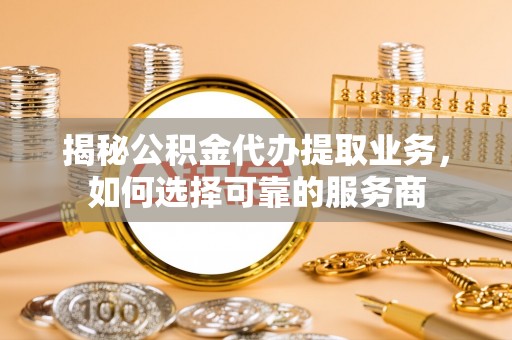 常平揭秘公积金代办提取业务，如何选择可靠的服务商
