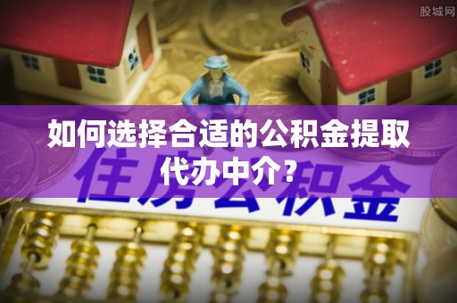 常平如何选择合适的公积金提取代办中介？