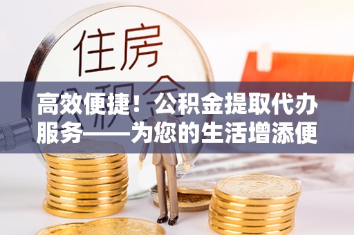 常平高效便捷！公积金提取代办服务——为您的生活增添便利